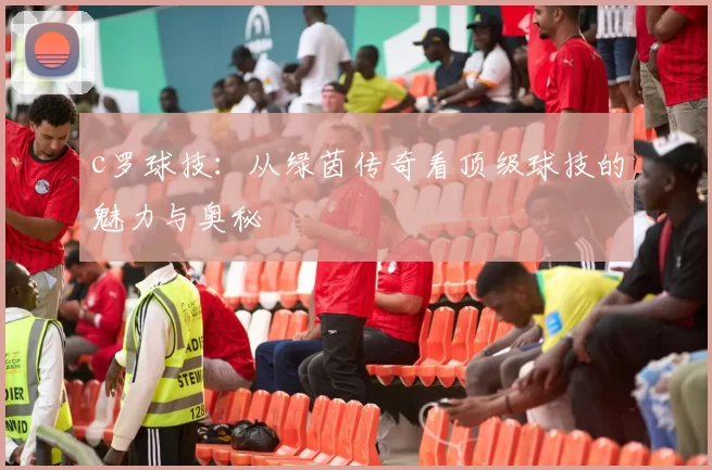 c罗球技：从绿茵传奇看顶级球技的魅力与奥秘