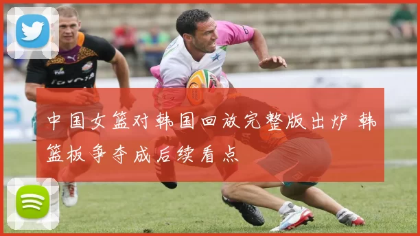 中国女篮对韩国回放完整版出炉 韩篮板争夺成后续看点