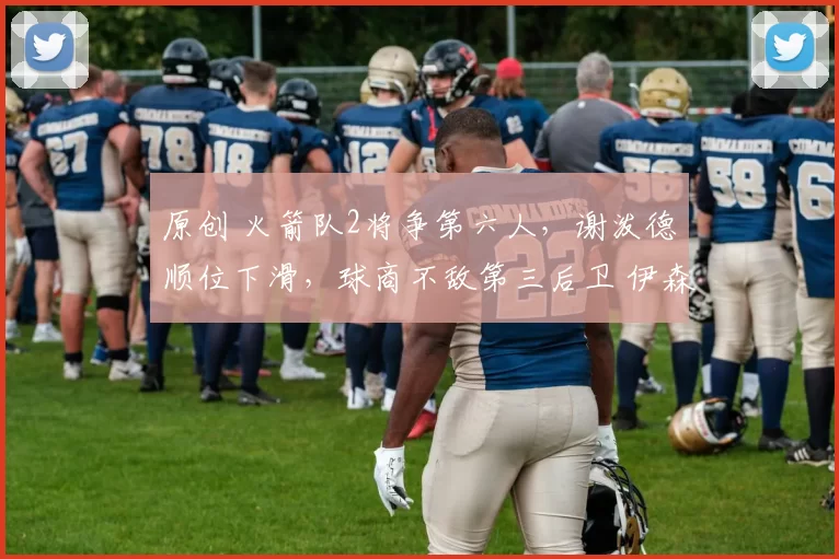 原创 火箭队2将争第六人，谢泼德顺位下滑，球商不敌第三后卫 伊森15+8