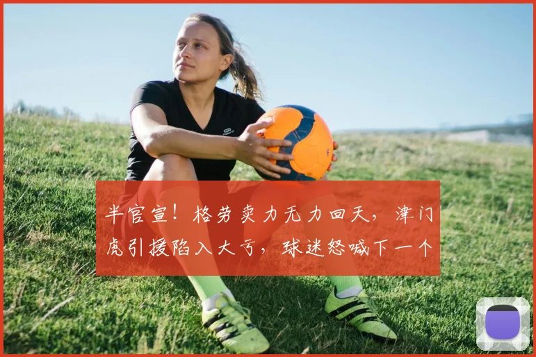 半官宣!格劳卖力无力回天,津门虎引援陷入大亏,球迷怒喊下一个换谢蒂内_外援_天津_进行了调整