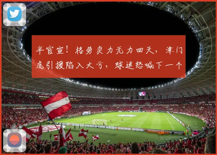 半官宣！格劳卖力无力回天，津门虎引援陷入大亏，球迷怒喊下一个换谢蒂内_外援_天津_进行了调整