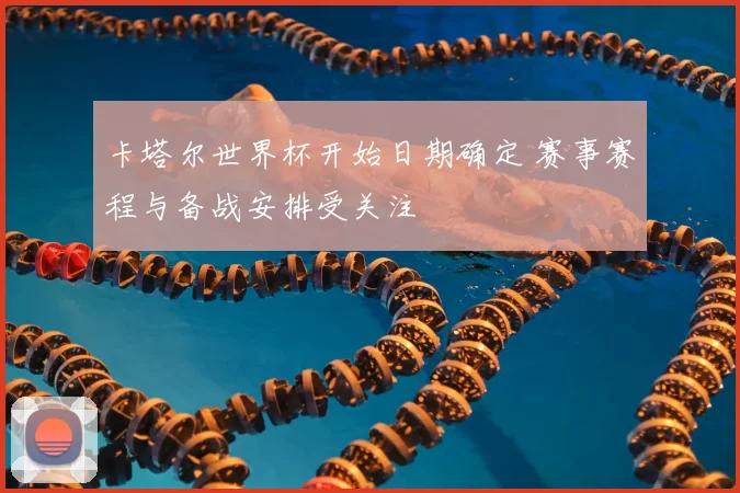 卡塔尔世界杯开始日期确定 赛事赛程与备战安排受关注