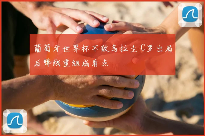 葡萄牙世界杯不敌乌拉圭 C罗出局后锋线重组成看点