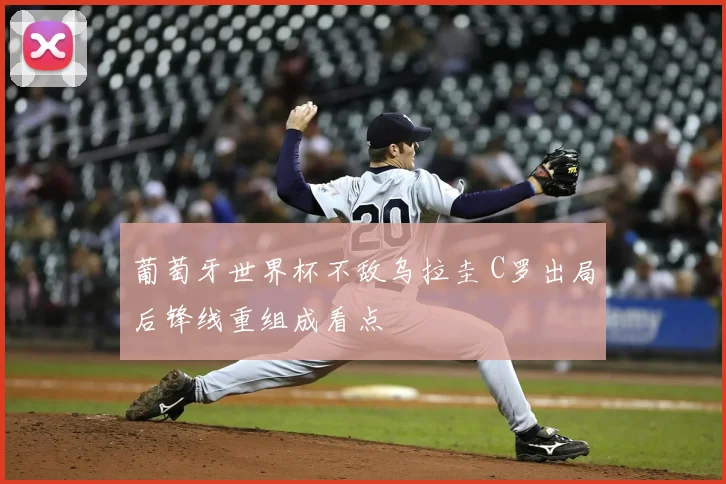 葡萄牙世界杯不敌乌拉圭 C罗出局后锋线重组成看点