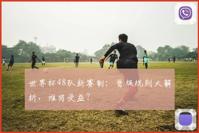 世界杯48队新赛制：晋级规则大解析，谁将受益？